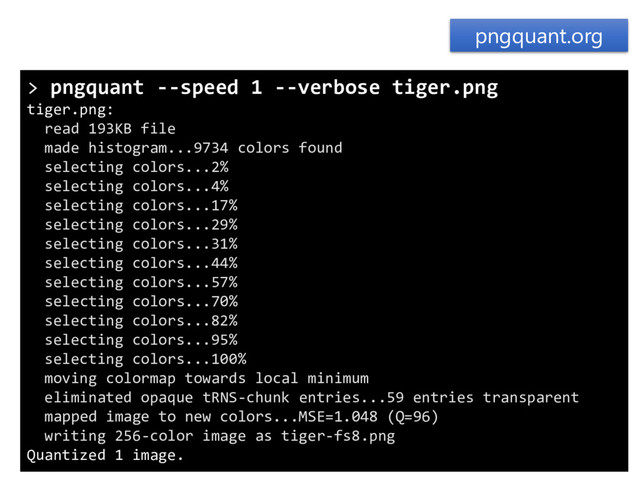 pngquant.org
> pngquant --speed 1 --verbose tiger.png
tiger.png:
read 193KB file
made histogram...9734 colors found
selecting colors...2%
selecting colors...4%
selecting colors...17%
selecting colors...29%
selecting colors...31%
selecting colors...44%
selecting colors...57%
selecting colors...70%
selecting colors...82%
selecting colors...95%
selecting colors...100%
moving colormap towards local minimum
eliminated opaque tRNS-chunk entries...59 entries transparent
mapped image to new colors...MSE=1.048 (Q=96)
writing 256-color image as tiger-fs8.png
Quantized 1 image.
