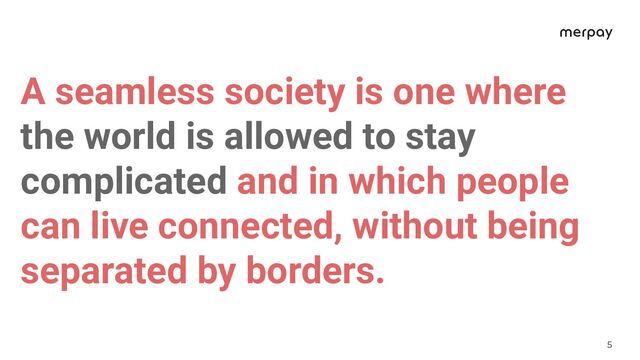 5
A seamless society is one where
the world is allowed to stay
complicated and in which people
can live connected, without being
separated by borders.
