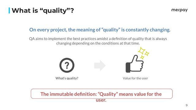 9
What is “quality”?
On every project, the meaning of “quality” is constantly changing.
QA aims to implement the best practices amidst a deﬁnition of quality that is always
changing depending on the conditions at that time.
Value for the user
The immutable deﬁnition: “Quality” means value for the
user.
What’s quality?
