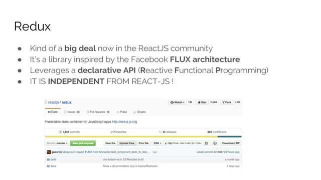 Redux
● Kind of a big deal now in the ReactJS community
● It’s a library inspired by the Facebook FLUX architecture
● Leverages a declarative API (Reactive Functional Programming)
● IT IS INDEPENDENT FROM REACT-JS !
