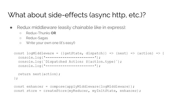 What about side-effects (async http, etc.)?
● Redux middleware (easily chainable like in express):
○ Redux-Thunks OR
○ Redux-Sagas
○ Write your own one (it’s easy!)
const logMiddleware = ({getState, dispatch}) => (next) => (action) => {
console.log('-----------------------');
console.log(`Dispatched Action: ${action.type}`);
console.log('-----------------------');
return next(action);
};
const enhancer = compose(applyMiddleware(logMiddleware));
const store = createStore(myReducer, myInitState, enhancer);
