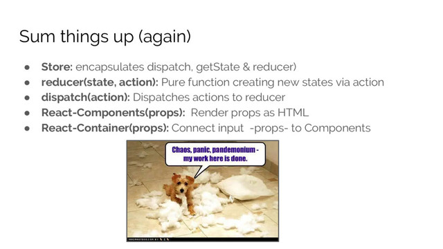 Sum things up (again)
● Store: encapsulates dispatch, getState & reducer)
● reducer(state, action): Pure function creating new states via action
● dispatch(action): Dispatches actions to reducer
● React-Components(props): Render props as HTML
● React-Container(props): Connect input -props- to Components
