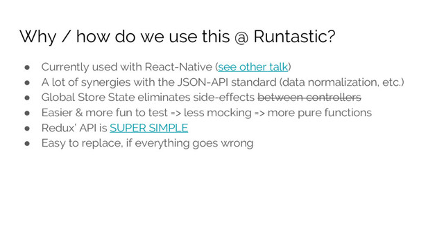 Why / how do we use this @ Runtastic?
● Currently used with React-Native (see other talk)
● A lot of synergies with the JSON-API standard (data normalization, etc.)
● Global Store State eliminates side-effects between controllers
● Easier & more fun to test => less mocking => more pure functions
● Redux’ API is SUPER SIMPLE
● Easy to replace, if everything goes wrong

