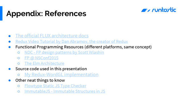● The official FLUX architecture docs
● Redux Video Tutorial by Dan Abramov, the creator of Redux
● Functional Programming Resources (different platforms, same concept)
○ NDC - FP design patterns by Scott Wlashin
○ FP @ NSConf2015
○ The Elm Architecture
● Source code used in this presentation
○ My Redux-WordGL implementation
● Other neat things to know
○ Flowtype Static JS Type Checker
○ ImmutableJS - Immutable Structures in JS
Appendix: References
