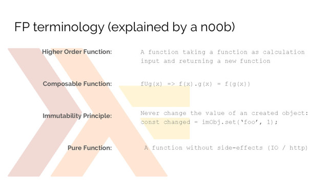 FP terminology (explained by a n00b)
A function taking a function as calculation
input and returning a new function
fUg(x) => f(x).g(x) = f(g(x))
Never change the value of an created object:
const changed = imObj.set(‘foo’, 1);
Higher Order Function:
Composable Function:
Immutability Principle:
Pure Function: A function without side-effects (IO / http)
