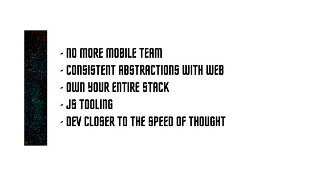 - NO MORE MOBILE TEAM
- CONSISTENT ABSTRACTIONS WITH WEB
- OWN YOUR ENTIRE STACK
- JS TOOLING
- DEV CLOSER TO THE SPEED OF THOUGHT
