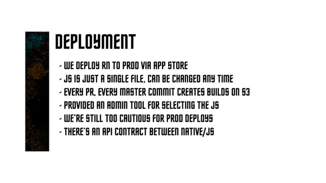 DEPLOYMENT
- WE DEPLOY RN TO PROD VIA APP STORE
- JS IS JUST A SINGLE FILE, CAN BE CHANGED ANY TIME
- EVERY PR, EVERY MASTER COMMIT CREATES BUILDS ON S3
- PROVIDED AN ADMIN TOOL FOR SELECTING THE JS
- WE’RE STILL TOO CAUTIOUS FOR PROD DEPLOYS
- THERE’S AN API CONTRACT BETWEEN NATIVE/JS
