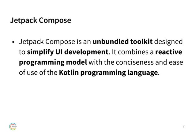 Jetpack Compose
11
• Jetpack Compose is an unbundled toolkit designed
to simplify UI development. It combines a reactive
programming model with the conciseness and ease
of use of the Kotlin programming language.
