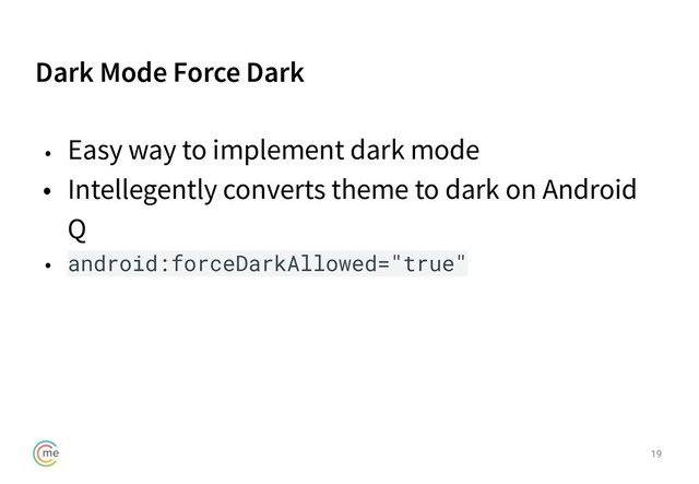 Dark Mode Force Dark
19
• Easy way to implement dark mode
• Intellegently converts theme to dark on Android
Q
• android:forceDarkAllowed="true"
