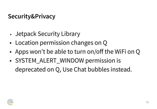 Security&Privacy
22
• Jetpack Security Library
• Location permission changes on Q
• Apps won't be able to turn on/oﬀ the WiFi on Q
• SYSTEM_ALERT_WINDOW permission is
deprecated on Q, Use Chat bubbles instead.
