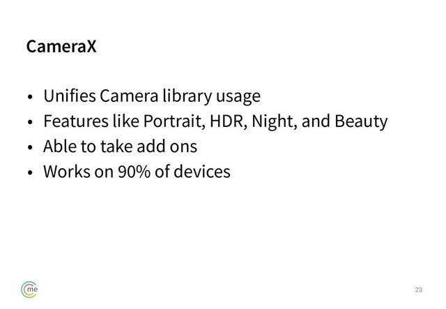 CameraX
23
• Unifies Camera library usage
• Features like Portrait, HDR, Night, and Beauty
• Able to take add ons
• Works on 90% of devices
