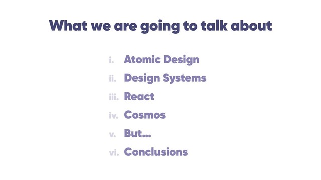 What we are going to talk about
i. Atomic Design
ii. Design Systems
iii. React
iv. Cosmos
v. But…
vi. Conclusions

