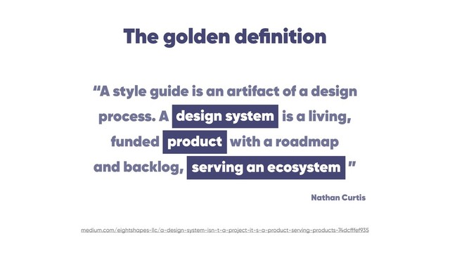 The golden deﬁnition
medium.com/eightshapes-llc/a-design-system-isn-t-a-project-it-s-a-product-serving-products-74dcfffef935
“A style guide is an artifact of a design 
process. A design system is a living, 
funded product with a roadmap 
and backlog, serving an ecosystem ”
design system
serving an ecosystem
product
Nathan Curtis
