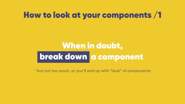 How to look at your components /1
When in doubt, 
break down a component
* but not too much, or you’ll end up with “dust” of components
break down
