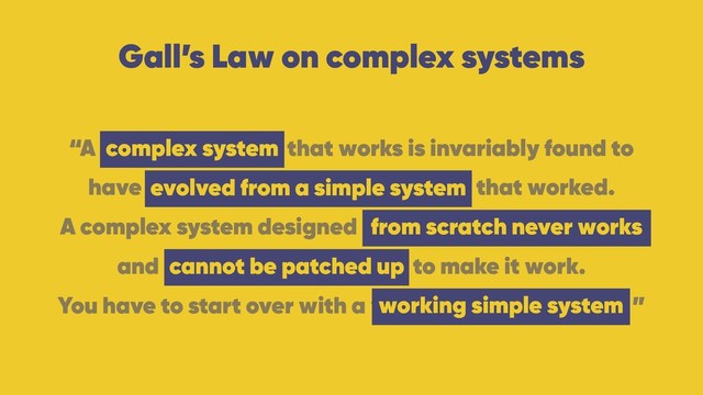 Gall’s Law on complex systems
“A complex system that works is invariably found to 
have evolved from a simple system that worked.
A complex system designed from scratch never works 
and cannot be patched up to make it work. 
You have to start over with a working simple system. ”
complex system
evolved from a simple system
from scratch never works
working simple system
cannot be patched up
