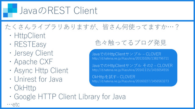 JavaのREST Client
たくさんライブラリありますが、皆さん何使ってますか…？
・HttpClient
・RESTEasy
・Jersey Client
・Apache CXF
JavaでのHttpClientサンプル – CLOVER
http://d.hatena.ne.jp/Kazuhira/20131026/1382796711
JavaでのHttpClientサンプル その2 – CLOVER
http://d.hatena.ne.jp/Kazuhira/20141115/1416054916
OkHttpを試す– CLOVER
http://d.hatena.ne.jp/Kazuhira/20160227/1456563273
・Async Http Client
・Unirest for Java
・OkHttp
・Google HTTP Client Library for Java
…etc
色々触ってるブログ発見
