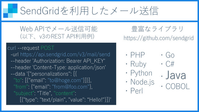 Web APIでメール送信可能
(以下、v3のREST API利用例)
・PHP
・Ruby
・Python
・Node.js
・Perl
・Go
・C#
・Java
・COBOL
豊富なライブラリ
https://github.com/sendgrid
SendGridを利用したメール送信
curl --request POST
-url https://api.sendgrid.com/v3/mail/send
--header 'Authorization: Bearer API_KEY‘
--header 'Content-Type: application/json'
--data '{"personalizations": [{
"to": [{"email": "to@hoge.com"}]}],
"from": {"email": "from@foo.com"},
“subject”: “Title”, "content":
[{"type": "text/plain", "value": “Hello!"}]}'
