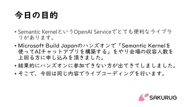 今日の目的
• Semantic KernelというOpenAI Serviceでとても便利なライブラ
リがあります。
• Microsoft Build Japanのハンズオンで「Semantic Kernelを
使ってAIチャットアプリを構築する」をやり会場の収容人数を
上回る方に申し込みを頂きました。
• 結果的にハンズオンに参加できない方が出てきてしましました。
• そこで、今回は同じ内容でライブコーディングを行います。
