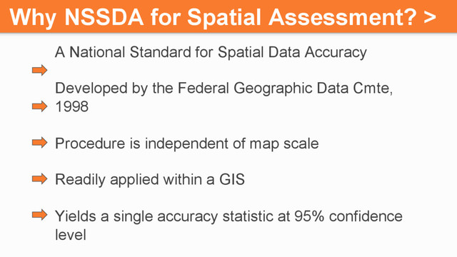 Why NSSDA for Spatial Assessment? >
A National Standard for Spatial Data Accuracy
Developed by the Federal Geographic Data Cmte,
1998
Procedure is independent of map scale
Readily applied within a GIS
Yields a single accuracy statistic at 95% confidence
level
