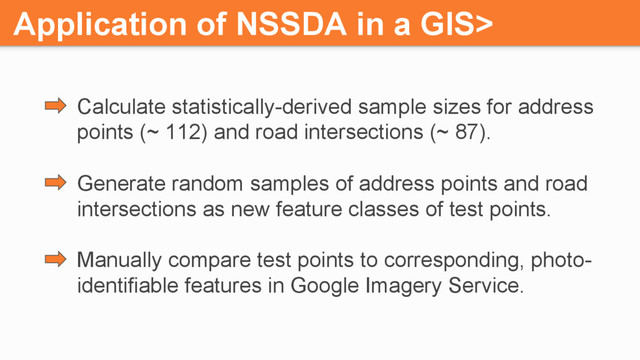 Application of NSSDA in a GIS>
Calculate statistically-derived sample sizes for address
points (~ 112) and road intersections (~ 87).
Generate random samples of address points and road
intersections as new feature classes of test points.
Manually compare test points to corresponding, photo-
identifiable features in Google Imagery Service.
