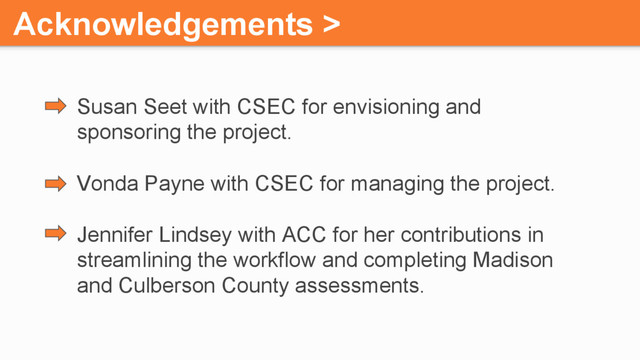 Acknowledgements >
Susan Seet with CSEC for envisioning and
sponsoring the project.
Vonda Payne with CSEC for managing the project.
Jennifer Lindsey with ACC for her contributions in
streamlining the workflow and completing Madison
and Culberson County assessments.
