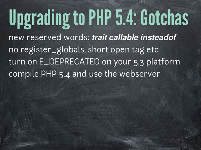 Upgrading to PHP 5.4: Gotchas
new reserved words: trait callable insteadof
no register_globals, short open tag etc
turn on E_DEPRECATED on your 5.3 platform
compile PHP 5.4 and use the webserver
