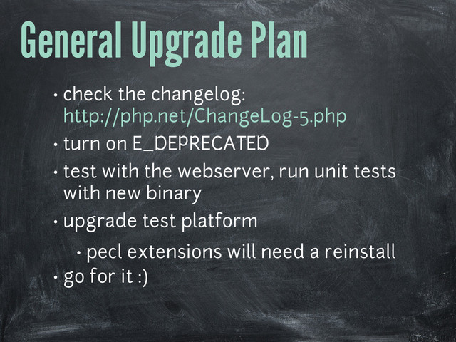 General Upgrade Plan
• check the changelog:
http://php.net/ChangeLog-5.php
• turn on E_DEPRECATED
• test with the webserver, run unit tests
with new binary
• upgrade test platform
• pecl extensions will need a reinstall
• go for it :)
