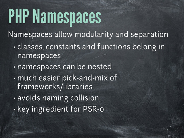 PHP Namespaces
Namespaces allow modularity and separation
• classes, constants and functions belong in
namespaces
• namespaces can be nested
• much easier pick-and-mix of
frameworks/libraries
• avoids naming collision
• key ingredient for PSR-0
