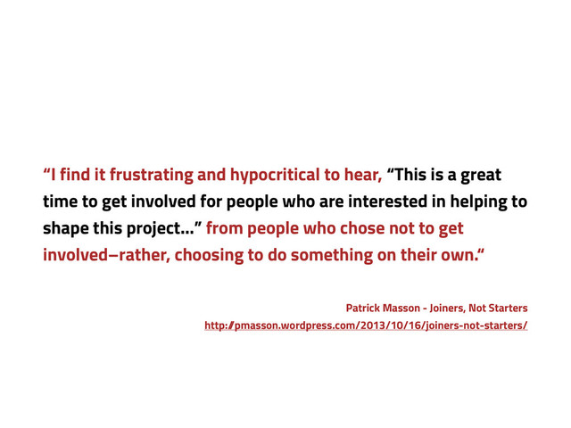 “I find it frustrating and hypocritical to hear, “This is a great
time to get involved for people who are interested in helping to
shape this project…” from people who chose not to get
involved–rather, choosing to do something on their own.“
Patrick Masson - Joiners, Not Starters
http:/
/pmasson.wordpress.com/2013/10/16/joiners-not-starters/
