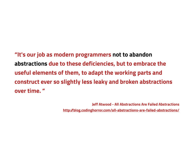 “It's our job as modern programmers not to abandon
abstractions due to these deficiencies, but to embrace the
useful elements of them, to adapt the working parts and
construct ever so slightly less leaky and broken abstractions
over time. “
Jeff Atwood - All Abstractions Are Failed Abstractions
http:/
/blog.codinghorror.com/all-abstractions-are-failed-abstractions/
