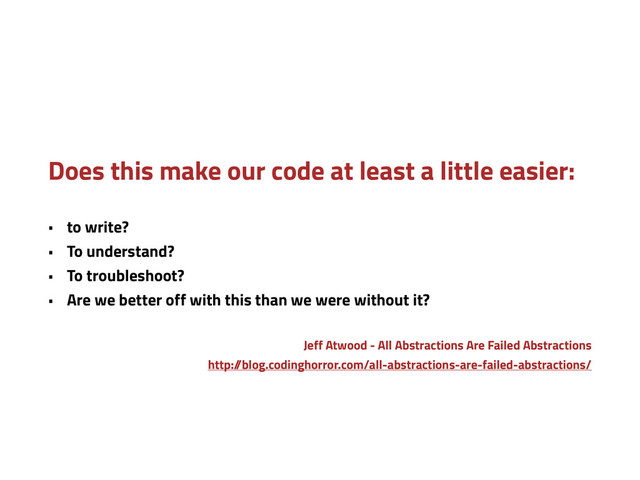 Does this make our code at least a little easier:
• to write?
• To understand?
• To troubleshoot?
• Are we better off with this than we were without it?
Jeff Atwood - All Abstractions Are Failed Abstractions
http:/
/blog.codinghorror.com/all-abstractions-are-failed-abstractions/

