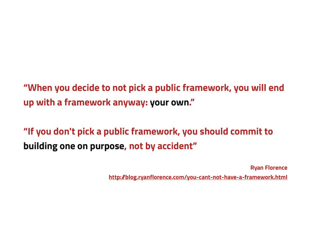 “When you decide to not pick a public framework, you will end
up with a framework anyway: your own.”
“If you don't pick a public framework, you should commit to
building one on purpose, not by accident”
Ryan Florence
http:/
/blog.ryanflorence.com/you-cant-not-have-a-framework.html
