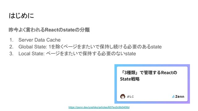 はじめに
昨今よく言われるReactのstateの分類
1. Server Data Cache
2. Global State: 1を除くページをまたいで保持し続ける必要のあるstate
3. Local State: ページをまたいで保持する必要のないstate
https://zenn.dev/yoshiko/articles/607ec0c9b0408d
