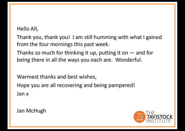 Hello All,
Thank you, thank you! I am still humming with what I gained
from the four mornings this past week.
Thanks so much for thinking it up, putting it on — and for
being there in all the ways you each are. Wonderful.
Warmest thanks and best wishes,
Hope you are all recovering and being pampered!
Jan x
Jan McHugh
