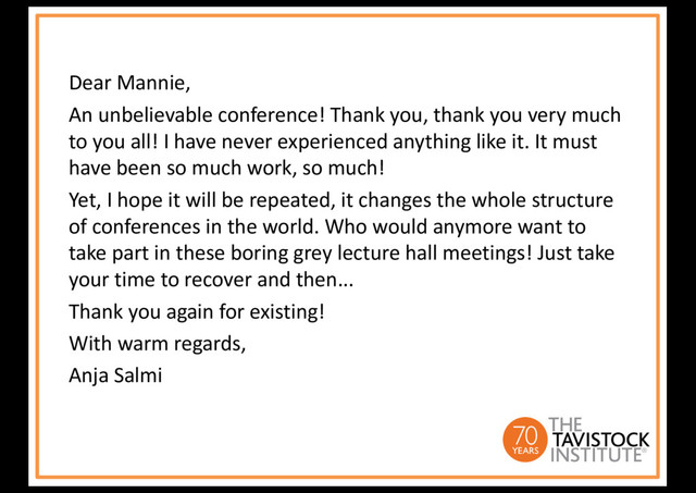 Dear Mannie,
An unbelievable conference! Thank you, thank you very much
to you all! I have never experienced anything like it. It must
have been so much work, so much!
Yet, I hope it will be repeated, it changes the whole structure
of conferences in the world. Who would anymore want to
take part in these boring grey lecture hall meetings! Just take
your time to recover and then...
Thank you again for existing!
With warm regards,
Anja Salmi
