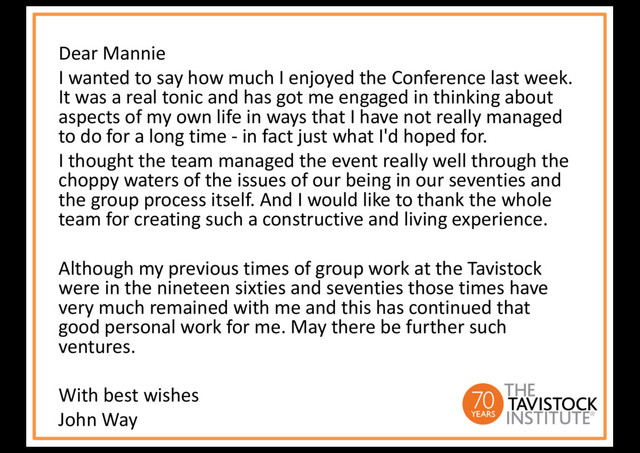 Dear Mannie
I wanted to say how much I enjoyed the Conference last week.
It was a real tonic and has got me engaged in thinking about
aspects of my own life in ways that I have not really managed
to do for a long time - in fact just what I'd hoped for.
I thought the team managed the event really well through the
choppy waters of the issues of our being in our seventies and
the group process itself. And I would like to thank the whole
team for creating such a constructive and living experience.
Although my previous times of group work at the Tavistock
were in the nineteen sixties and seventies those times have
very much remained with me and this has continued that
good personal work for me. May there be further such
ventures.
With best wishes
John Way
