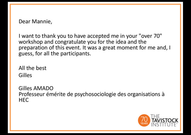 Dear Mannie,
I want to thank you to have accepted me in your "over 70"
workshop and congratulate you for the idea and the
preparation of this event. It was a great moment for me and, I
guess, for all the participants.
All the best
Gilles
Gilles AMADO
Professeur émérite de psychosociologie des organisations à
HEC
