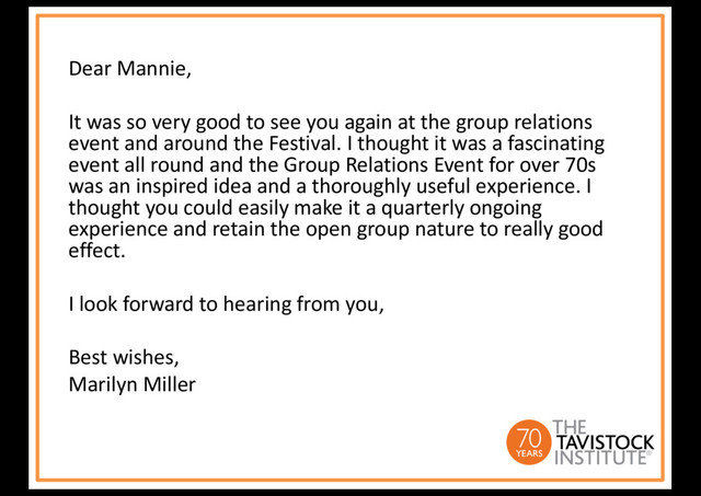 Dear Mannie,
It was so very good to see you again at the group relations
event and around the Festival. I thought it was a fascinating
event all round and the Group Relations Event for over 70s
was an inspired idea and a thoroughly useful experience. I
thought you could easily make it a quarterly ongoing
experience and retain the open group nature to really good
effect.
I look forward to hearing from you,
Best wishes,
Marilyn Miller
