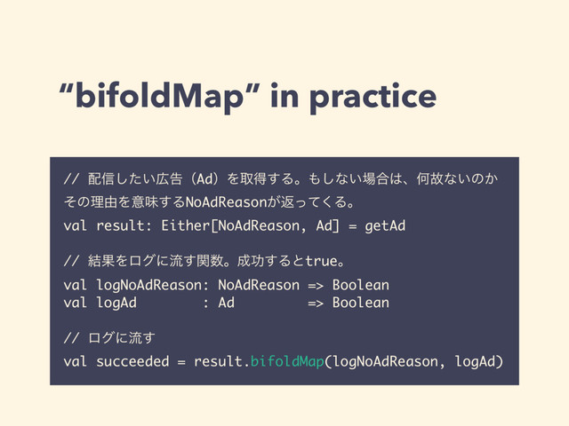 “bifoldMap” in practice
// ഑৴͍ͨ͠޿ࠂʢAdʣΛऔಘ͢Δɻ΋͠ͳ͍৔߹͸ɺԿނͳ͍ͷ͔
ͦͷཧ༝Λҙຯ͢ΔNoAdReason͕ฦͬͯ͘Δɻ
val result: Either[NoAdReason, Ad] = getAd
// ݁ՌΛϩάʹྲྀؔ͢਺ɻ੒ޭ͢Δͱtrueɻ
val logNoAdReason: NoAdReason => Boolean
val logAd : Ad => Boolean
// ϩάʹྲྀ͢
val succeeded = result.bifoldMap(logNoAdReason, logAd)
