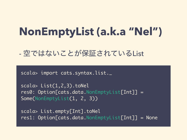 NonEmptyList (a.k.a “Nel”)
- ۭͰ͸ͳ͍͜ͱ͕อূ͞Ε͍ͯΔList
scala> import cats.syntax.list._
scala> List(1,2,3).toNel
res0: Option[cats.data.NonEmptyList[Int]] =
Some(NonEmptyList(1, 2, 3))
scala> List.empty[Int].toNel
res1: Option[cats.data.NonEmptyList[Int]] = None
