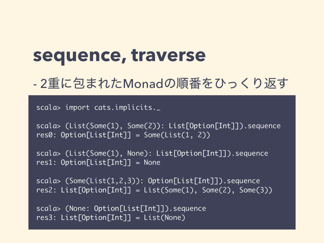 sequence, traverse
scala> import cats.implicits._
scala> (List(Some(1), Some(2)): List[Option[Int]]).sequence
res0: Option[List[Int]] = Some(List(1, 2))
scala> (List(Some(1), None): List[Option[Int]]).sequence
res1: Option[List[Int]] = None
scala> (Some(List(1,2,3)): Option[List[Int]]).sequence
res2: List[Option[Int]] = List(Some(1), Some(2), Some(3))
scala> (None: Option[List[Int]]).sequence
res3: List[Option[Int]] = List(None)
- 2ॏʹแ·ΕͨMonadͷॱ൪Λͻͬ͘Γฦ͢
