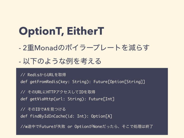OptionT, EitherT
// Redis͔ΒURLΛऔಘ
def getFromRedis(key: String): Future[Option[String]]
// ͦͷURLʹHTTPΞΫηεͯ͠IDΛऔಘ
def getViaHttp(url: String): Future[Int]
// ͦͷIDͰAΛݟ͚ͭΔ
def findByIdInCache(id: Int): Option[A]
//※్தͰFuture͕ࣦഊ or Option͕NoneͩͬͨΒɺͦ͜Ͱॲཧ͸ऴྃ
- 2ॏMonadͷϘΠϥʔϓϨʔτΛݮΒ͢
- ҎԼͷΑ͏ͳྫΛߟ͑Δ
