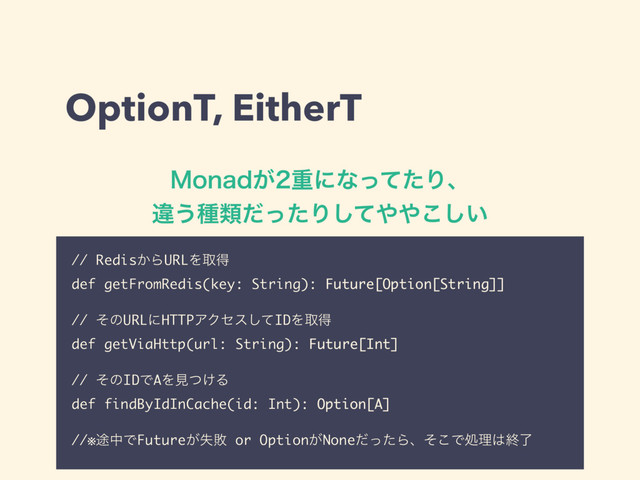 OptionT, EitherT
.POBE͕ॏʹͳͬͯͨΓɺ 
ҧ͏छྨͩͬͨΓͯ͠΍΍͍͜͠
// Redis͔ΒURLΛऔಘ
def getFromRedis(key: String): Future[Option[String]]
// ͦͷURLʹHTTPΞΫηεͯ͠IDΛऔಘ
def getViaHttp(url: String): Future[Int]
// ͦͷIDͰAΛݟ͚ͭΔ
def findByIdInCache(id: Int): Option[A]
//※్தͰFuture͕ࣦഊ or Option͕NoneͩͬͨΒɺͦ͜Ͱॲཧ͸ऴྃ
