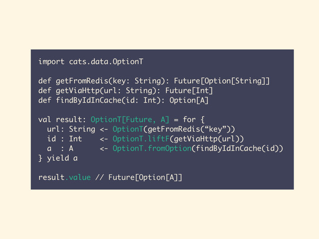 import cats.data.OptionT
def getFromRedis(key: String): Future[Option[String]]
def getViaHttp(url: String): Future[Int]
def findByIdInCache(id: Int): Option[A]
val result: OptionT[Future, A] = for {
url: String <- OptionT(getFromRedis(“key”))
id : Int <- OptionT.liftF(getViaHttp(url))
a : A <- OptionT.fromOption(findByIdInCache(id))
} yield a
result.value // Future[Option[A]]
