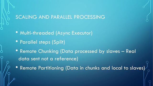 SCALING AND PARALLEL PROCESSING
• Multi-threaded (Async Executor)
• Parallel steps (Split)
• Remote Chunking (Data processed by slaves – Real
data sent not a reference)
• Remote Partitioning (Data in chunks and local to slaves)
