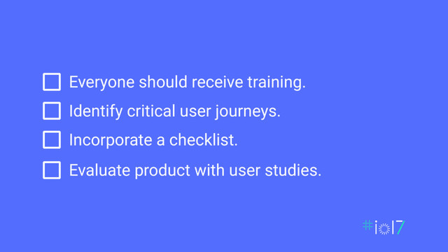 Everyone should receive training.
Identify critical user journeys.
Incorporate a checklist.
Evaluate product with user studies.
