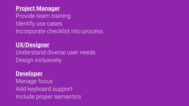 Project Manager
Provide team training
Identify use cases
Incorporate checklist into process
UX/Designer
Understand diverse user needs
Design inclusively
Developer
Manage focus
Add keyboard support
Include proper semantics
