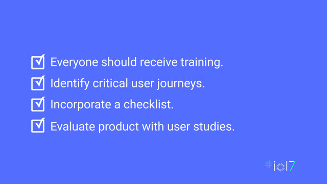 ✓
✓
✓
✓
Everyone should receive training.
Identify critical user journeys.
Incorporate a checklist.
Evaluate product with user studies.
