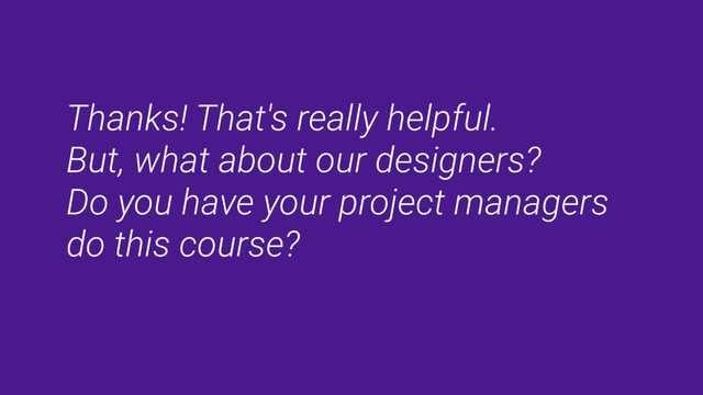 Thanks! That's really helpful.
But, what about our designers?
Do you have your project managers
do this course?
