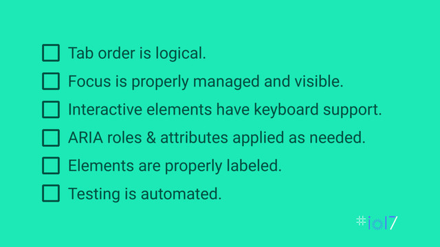 Tab order is logical.
Focus is properly managed and visible.
Interactive elements have keyboard support.
ARIA roles & attributes applied as needed.
Elements are properly labeled.
Testing is automated.
